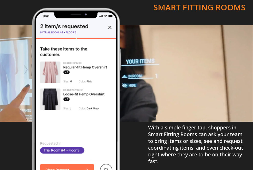 SMART FITTING ROOMS With a simple finger tap, shoppers in Smart Fitting Rooms can ask your team to bring items or sizes, see and request coordinating items, and even check-out right where they are to be on their way fast.